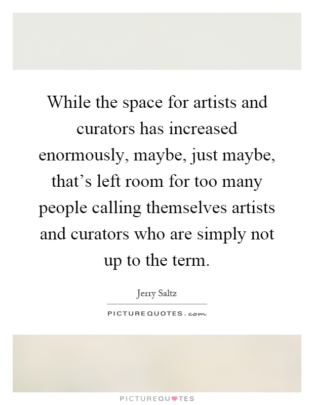 While the space for artists and curators has increased enormously, maybe, just maybe, that's left room for too many people calling themselves artists and curators who are simply not up to the term Picture Quote #1