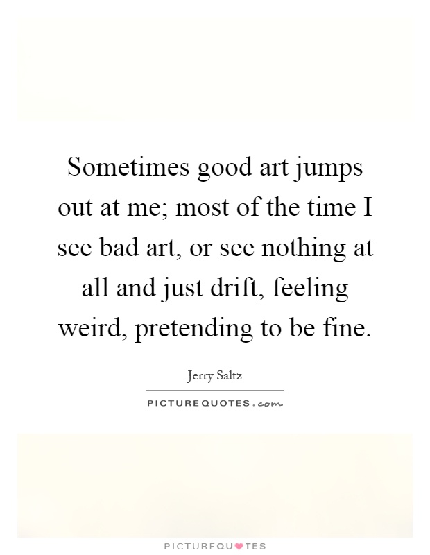 Sometimes good art jumps out at me; most of the time I see bad art, or see nothing at all and just drift, feeling weird, pretending to be fine Picture Quote #1