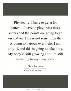 Physically, I have to get a lot better,... I have to play these three setters and the points are going to go on and on. This is not something that is going to happen overnight. I am only 18 and this is going to take time. My body is still growing and I’m still adjusting to my own body Picture Quote #1