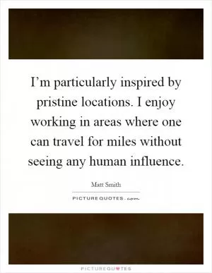 I’m particularly inspired by pristine locations. I enjoy working in areas where one can travel for miles without seeing any human influence Picture Quote #1