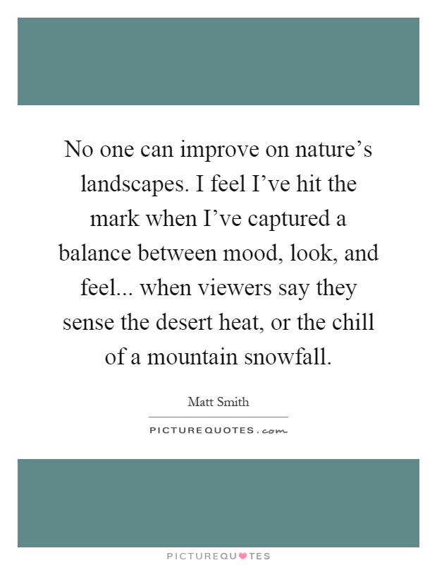 No one can improve on nature's landscapes. I feel I've hit the mark when I've captured a balance between mood, look, and feel... when viewers say they sense the desert heat, or the chill of a mountain snowfall Picture Quote #1