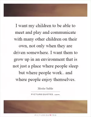 I want my children to be able to meet and play and communicate with many other children on their own, not only when they are driven somewhere. I want them to grow up in an environment that is not just a place where people sleep but where people work.. and where people enjoy themselves Picture Quote #1