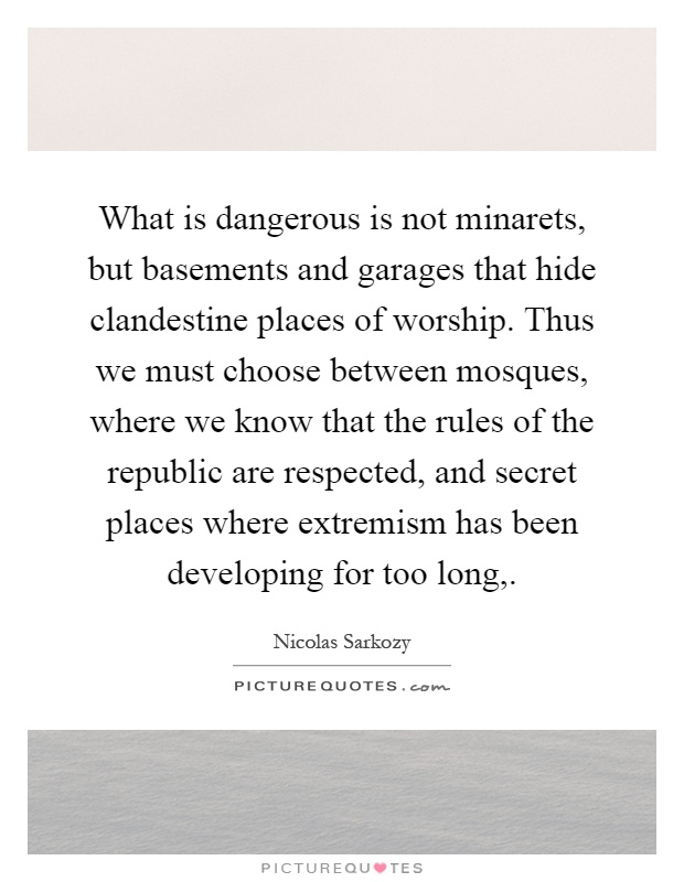 What is dangerous is not minarets, but basements and garages that hide clandestine places of worship. Thus we must choose between mosques, where we know that the rules of the republic are respected, and secret places where extremism has been developing for too long, Picture Quote #1