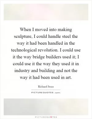 When I moved into making sculpture, I could handle steel the way it had been handled in the technological revolution. I could use it the way bridge builders used it; I could use it the way they used it in industry and building and not the way it had been used in art Picture Quote #1