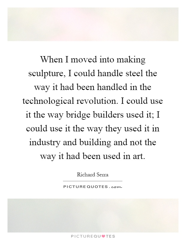 When I moved into making sculpture, I could handle steel the way it had been handled in the technological revolution. I could use it the way bridge builders used it; I could use it the way they used it in industry and building and not the way it had been used in art Picture Quote #1