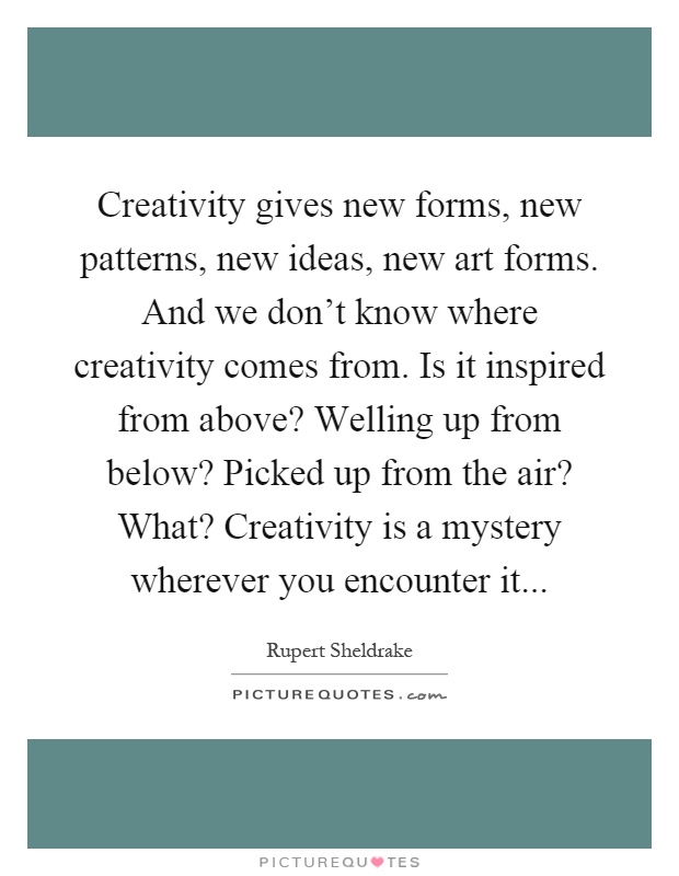 Creativity gives new forms, new patterns, new ideas, new art forms. And we don't know where creativity comes from. Is it inspired from above? Welling up from below? Picked up from the air? What? Creativity is a mystery wherever you encounter it Picture Quote #1