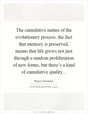 The cumulative nature of the evolutionary process, the fact that memory is preserved, means that life grows not just through a random proliferation of new forms, but there’s a kind of cumulative quality Picture Quote #1
