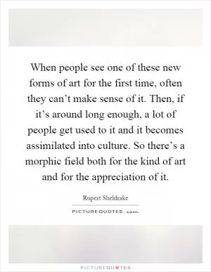 When people see one of these new forms of art for the first time, often they can’t make sense of it. Then, if it’s around long enough, a lot of people get used to it and it becomes assimilated into culture. So there’s a morphic field both for the kind of art and for the appreciation of it Picture Quote #1