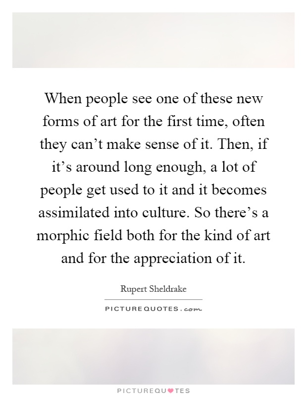 When people see one of these new forms of art for the first time, often they can't make sense of it. Then, if it's around long enough, a lot of people get used to it and it becomes assimilated into culture. So there's a morphic field both for the kind of art and for the appreciation of it Picture Quote #1