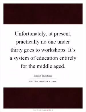 Unfortunately, at present, practically no one under thirty goes to workshops. It’s a system of education entirely for the middle aged Picture Quote #1