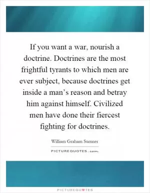 If you want a war, nourish a doctrine. Doctrines are the most frightful tyrants to which men are ever subject, because doctrines get inside a man’s reason and betray him against himself. Civilized men have done their fiercest fighting for doctrines Picture Quote #1