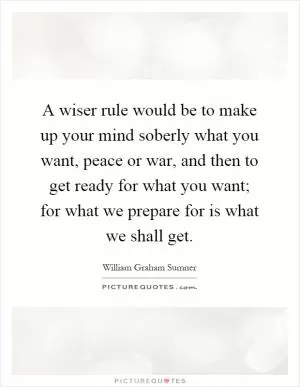 A wiser rule would be to make up your mind soberly what you want, peace or war, and then to get ready for what you want; for what we prepare for is what we shall get Picture Quote #1