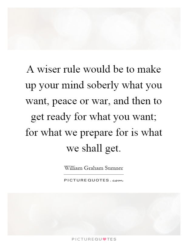 A wiser rule would be to make up your mind soberly what you want, peace or war, and then to get ready for what you want; for what we prepare for is what we shall get Picture Quote #1