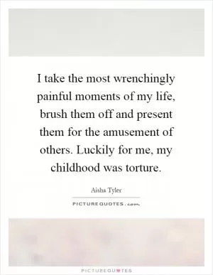 I take the most wrenchingly painful moments of my life, brush them off and present them for the amusement of others. Luckily for me, my childhood was torture Picture Quote #1