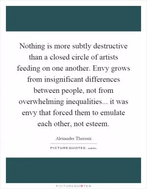Nothing is more subtly destructive than a closed circle of artists feeding on one another. Envy grows from insignificant differences between people, not from overwhelming inequalities... it was envy that forced them to emulate each other, not esteem Picture Quote #1