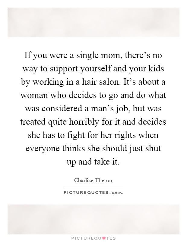 If you were a single mom, there's no way to support yourself and your kids by working in a hair salon. It's about a woman who decides to go and do what was considered a man's job, but was treated quite horribly for it and decides she has to fight for her rights when everyone thinks she should just shut up and take it Picture Quote #1