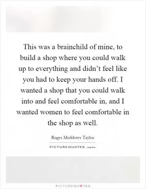 This was a brainchild of mine, to build a shop where you could walk up to everything and didn’t feel like you had to keep your hands off. I wanted a shop that you could walk into and feel comfortable in, and I wanted women to feel comfortable in the shop as well Picture Quote #1