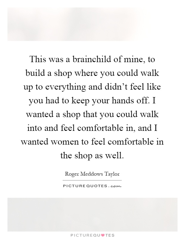 This was a brainchild of mine, to build a shop where you could walk up to everything and didn't feel like you had to keep your hands off. I wanted a shop that you could walk into and feel comfortable in, and I wanted women to feel comfortable in the shop as well Picture Quote #1