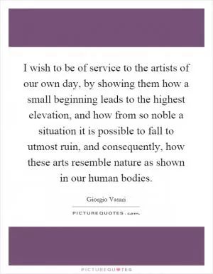 I wish to be of service to the artists of our own day, by showing them how a small beginning leads to the highest elevation, and how from so noble a situation it is possible to fall to utmost ruin, and consequently, how these arts resemble nature as shown in our human bodies Picture Quote #1
