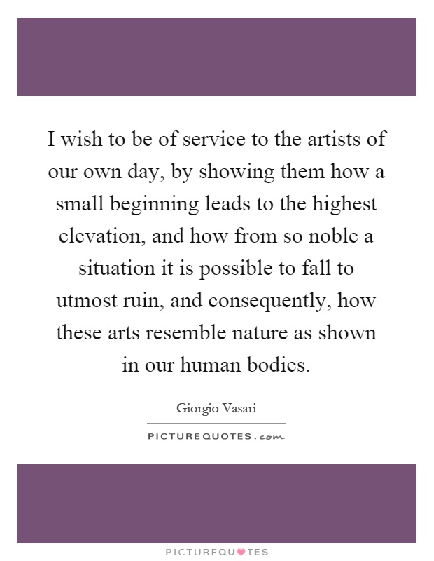 I wish to be of service to the artists of our own day, by showing them how a small beginning leads to the highest elevation, and how from so noble a situation it is possible to fall to utmost ruin, and consequently, how these arts resemble nature as shown in our human bodies Picture Quote #1