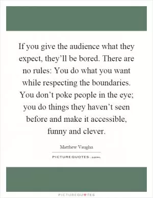 If you give the audience what they expect, they’ll be bored. There are no rules: You do what you want while respecting the boundaries. You don’t poke people in the eye; you do things they haven’t seen before and make it accessible, funny and clever Picture Quote #1
