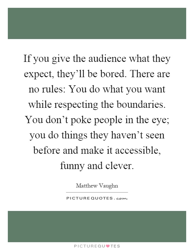 If you give the audience what they expect, they'll be bored. There are no rules: You do what you want while respecting the boundaries. You don't poke people in the eye; you do things they haven't seen before and make it accessible, funny and clever Picture Quote #1