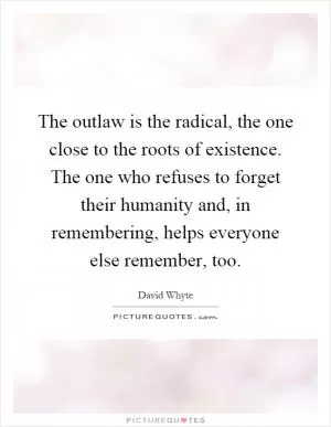 The outlaw is the radical, the one close to the roots of existence. The one who refuses to forget their humanity and, in remembering, helps everyone else remember, too Picture Quote #1
