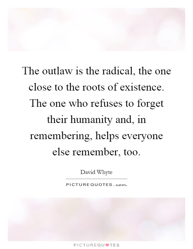 The outlaw is the radical, the one close to the roots of existence. The one who refuses to forget their humanity and, in remembering, helps everyone else remember, too Picture Quote #1