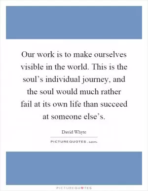Our work is to make ourselves visible in the world. This is the soul’s individual journey, and the soul would much rather fail at its own life than succeed at someone else’s Picture Quote #1