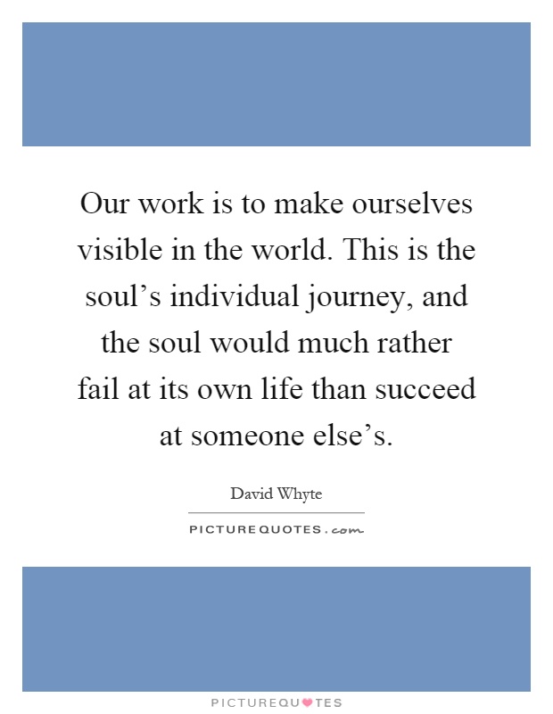Our work is to make ourselves visible in the world. This is the soul's individual journey, and the soul would much rather fail at its own life than succeed at someone else's Picture Quote #1