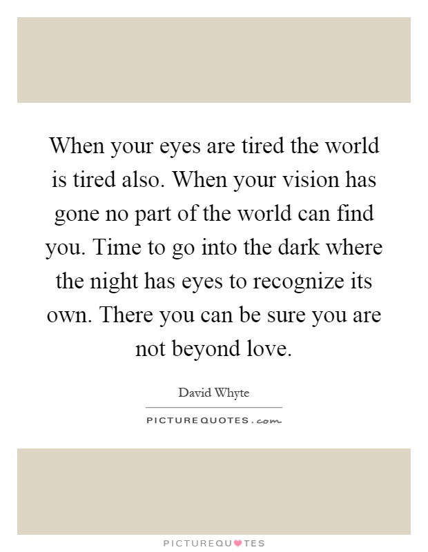 When your eyes are tired the world is tired also. When your vision has gone no part of the world can find you. Time to go into the dark where the night has eyes to recognize its own. There you can be sure you are not beyond love Picture Quote #1