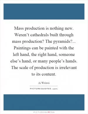 Mass production is nothing new. Weren’t cathedrals built through mass production? The pyramids?... Paintings can be painted with the left hand, the right hand, someone else’s hand, or many people’s hands. The scale of production is irrelevant to its content Picture Quote #1