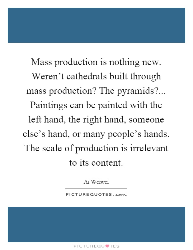 Mass production is nothing new. Weren't cathedrals built through mass production? The pyramids?... Paintings can be painted with the left hand, the right hand, someone else's hand, or many people's hands. The scale of production is irrelevant to its content Picture Quote #1