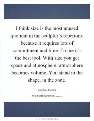 I think size is the most unused quotient in the sculptor’s repertoire because it requires lots of commitment and time. To me it’s the best tool. With size you get space and atmosphere: atmosphere becomes volume. You stand in the shape, in the zone Picture Quote #1