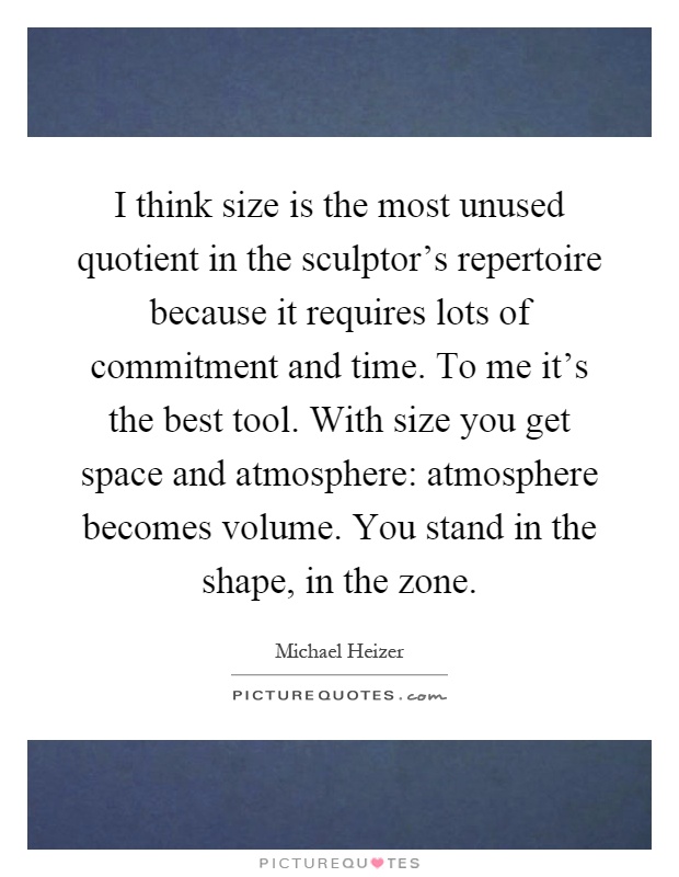 I think size is the most unused quotient in the sculptor's repertoire because it requires lots of commitment and time. To me it's the best tool. With size you get space and atmosphere: atmosphere becomes volume. You stand in the shape, in the zone Picture Quote #1
