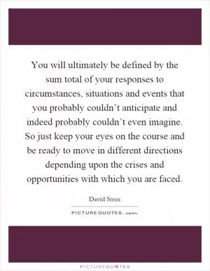 You will ultimately be defined by the sum total of your responses to circumstances, situations and events that you probably couldn’t anticipate and indeed probably couldn’t even imagine. So just keep your eyes on the course and be ready to move in different directions depending upon the crises and opportunities with which you are faced Picture Quote #1