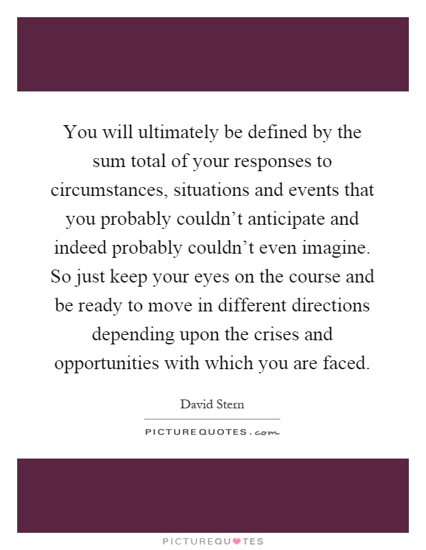 You will ultimately be defined by the sum total of your responses to circumstances, situations and events that you probably couldn't anticipate and indeed probably couldn't even imagine. So just keep your eyes on the course and be ready to move in different directions depending upon the crises and opportunities with which you are faced Picture Quote #1