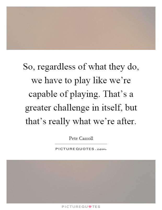 So, regardless of what they do, we have to play like we're capable of playing. That's a greater challenge in itself, but that's really what we're after Picture Quote #1