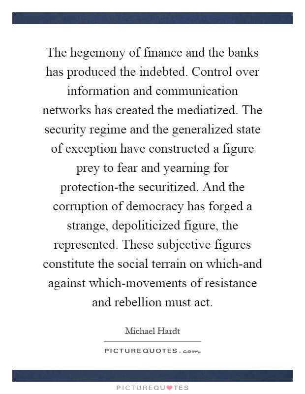 The hegemony of finance and the banks has produced the indebted. Control over information and communication networks has created the mediatized. The security regime and the generalized state of exception have constructed a figure prey to fear and yearning for protection-the securitized. And the corruption of democracy has forged a strange, depoliticized figure, the represented. These subjective figures constitute the social terrain on which-and against which-movements of resistance and rebellion must act Picture Quote #1