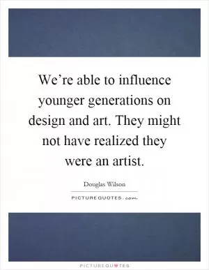 We’re able to influence younger generations on design and art. They might not have realized they were an artist Picture Quote #1