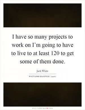 I have so many projects to work on I’m going to have to live to at least 120 to get some of them done Picture Quote #1