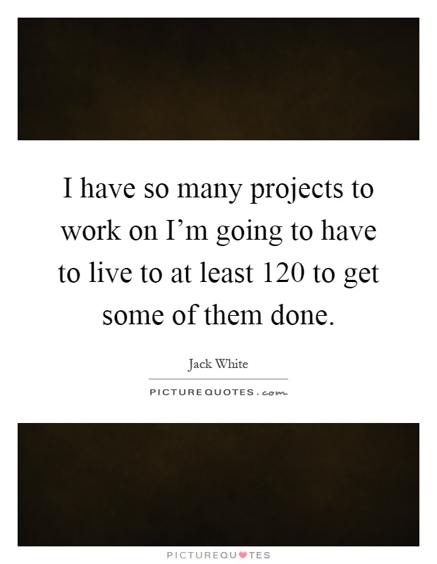 I have so many projects to work on I'm going to have to live to at least 120 to get some of them done Picture Quote #1