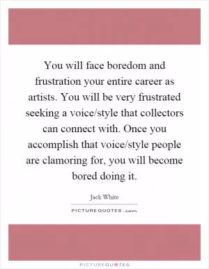 You will face boredom and frustration your entire career as artists. You will be very frustrated seeking a voice/style that collectors can connect with. Once you accomplish that voice/style people are clamoring for, you will become bored doing it Picture Quote #1