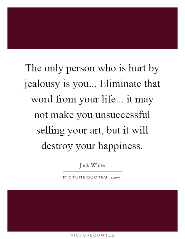 The only person who is hurt by jealousy is you... Eliminate that word from your life... it may not make you unsuccessful selling your art, but it will destroy your happiness Picture Quote #1
