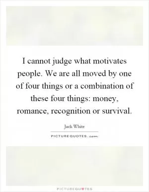 I cannot judge what motivates people. We are all moved by one of four things or a combination of these four things: money, romance, recognition or survival Picture Quote #1