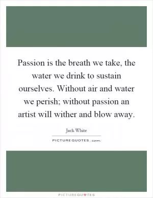 Passion is the breath we take, the water we drink to sustain ourselves. Without air and water we perish; without passion an artist will wither and blow away Picture Quote #1