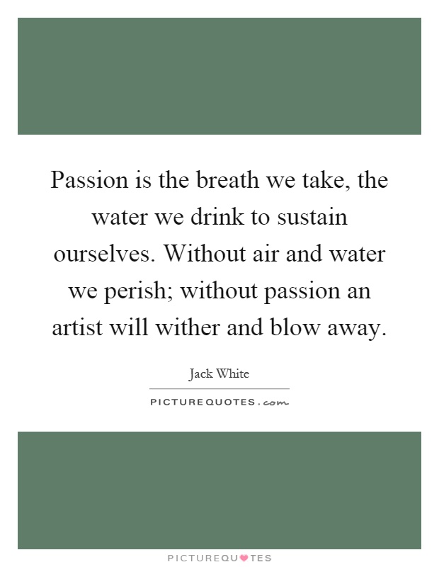 Passion is the breath we take, the water we drink to sustain ourselves. Without air and water we perish; without passion an artist will wither and blow away Picture Quote #1
