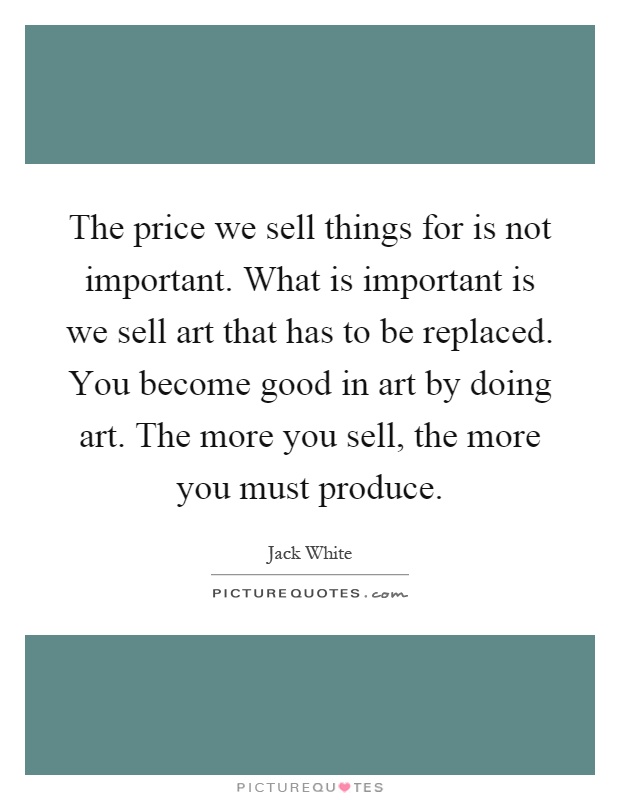 The price we sell things for is not important. What is important is we sell art that has to be replaced. You become good in art by doing art. The more you sell, the more you must produce Picture Quote #1
