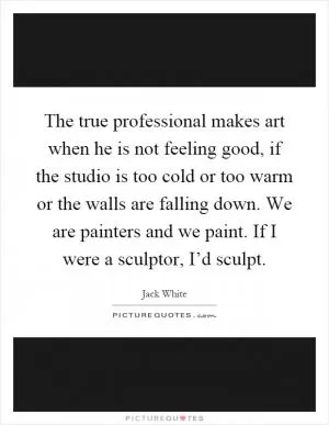 The true professional makes art when he is not feeling good, if the studio is too cold or too warm or the walls are falling down. We are painters and we paint. If I were a sculptor, I’d sculpt Picture Quote #1