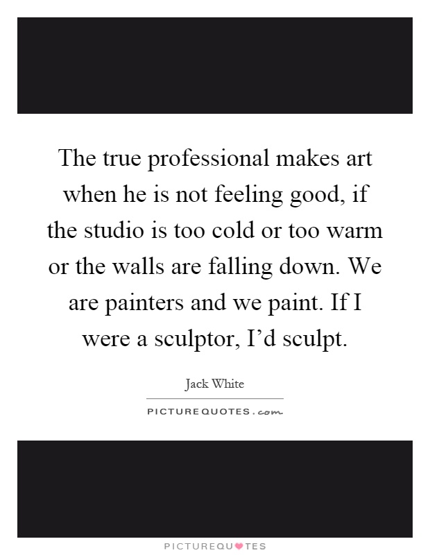 The true professional makes art when he is not feeling good, if the studio is too cold or too warm or the walls are falling down. We are painters and we paint. If I were a sculptor, I'd sculpt Picture Quote #1